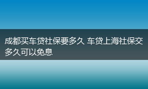 成都买车贷社保要多久 车贷上海社保交多久可以免息