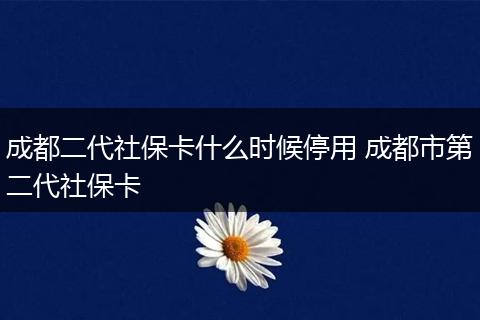 成都二代社保卡什么时候停用 成都市第二代社保卡
