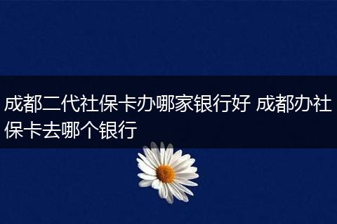 成都二代社保卡办哪家银行好 成都办社保卡去哪个银行