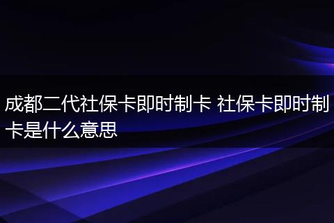 成都二代社保卡即时制卡 社保卡即时制卡是什么意思
