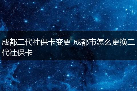成都二代社保卡变更 成都市怎么更换二代社保卡
