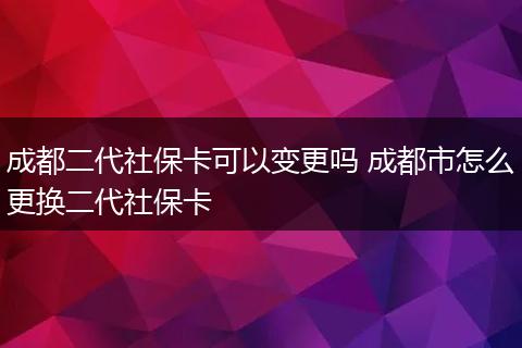 成都二代社保卡可以变更吗 成都市怎么更换二代社保卡