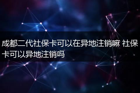 成都二代社保卡可以在异地注销嘛 社保卡可以异地注销吗