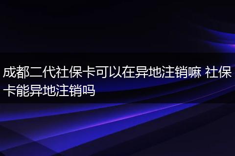 成都二代社保卡可以在异地注销嘛 社保卡能异地注销吗