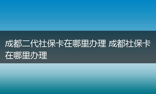 成都二代社保卡在哪里办理 成都社保卡在哪里办理