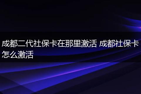 成都二代社保卡在那里激活 成都社保卡怎么激活