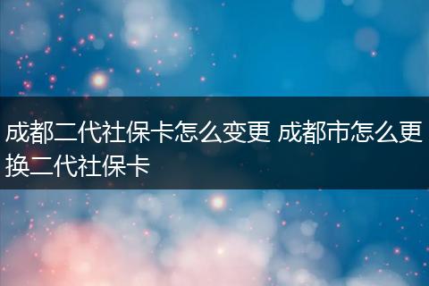 成都二代社保卡怎么变更 成都市怎么更换二代社保卡
