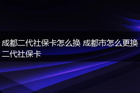 成都二代社保卡怎么换 成都市怎么更换二代社保卡