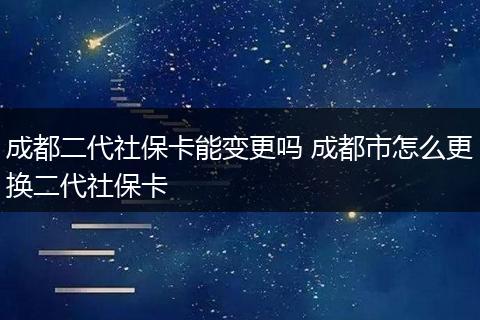 成都二代社保卡能变更吗 成都市怎么更换二代社保卡