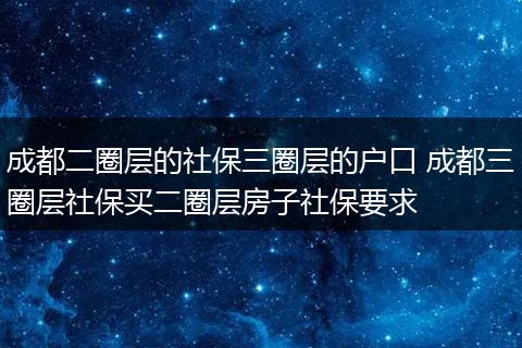 成都二圈层的社保三圈层的户口 成都三圈层社保买二圈层房子社保要求