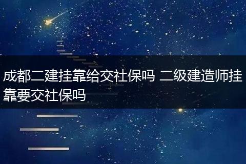 成都二建挂靠给交社保吗 二级建造师挂靠要交社保吗