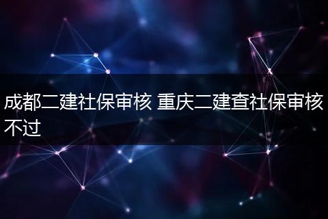 成都二建社保审核 重庆二建查社保审核不过