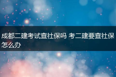 成都二建考试查社保吗 考二建要查社保怎么办