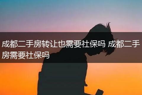 成都二手房转让也需要社保吗 成都二手房需要社保吗