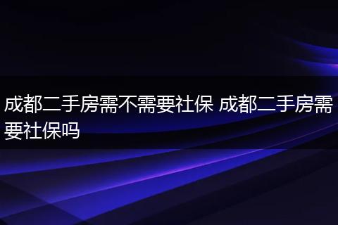 成都二手房需不需要社保 成都二手房需要社保吗