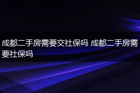 成都二手房需要交社保吗 成都二手房需要社保吗
