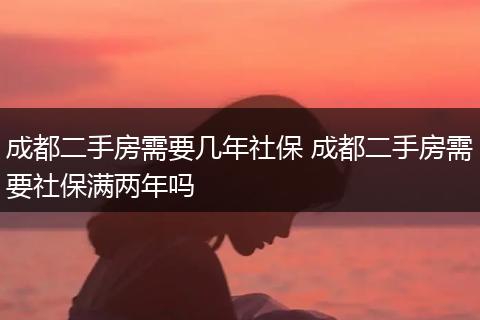 成都二手房需要几年社保 成都二手房需要社保满两年吗