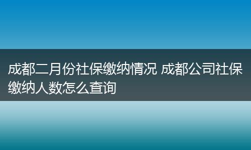 成都二月份社保缴纳情况 成都公司社保缴纳人数怎么查询