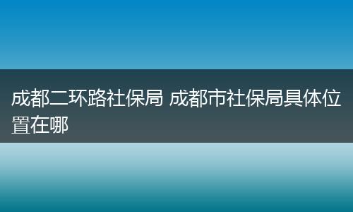 成都二环路社保局 成都市社保局具体位置在哪