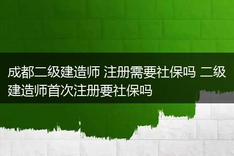 成都二级建造师 注册需要社保吗 二级建造师首次注册要社保吗