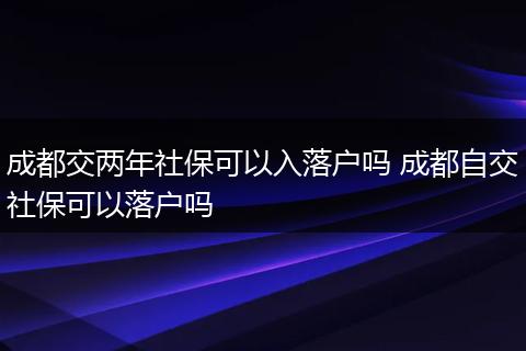 成都交两年社保可以入落户吗 成都自交社保可以落户吗