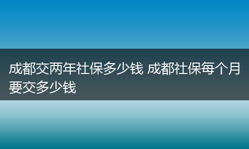 成都交两年社保多少钱 成都社保每个月要交多少钱