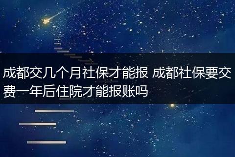 成都交几个月社保才能报 成都社保要交费一年后住院才能报账吗