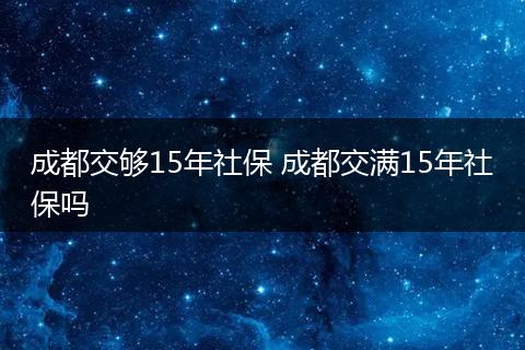 成都交够15年社保 成都交满15年社保吗