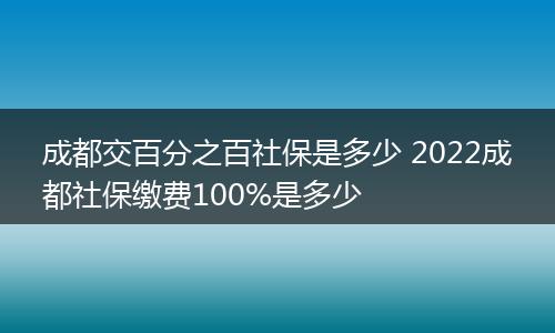成都交百分之百社保是多少 2022成都社保缴费100%是多少