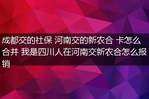 成都交的社保 河南交的新农合 卡怎么合并 我是四川人在河南交新农合怎么报销
