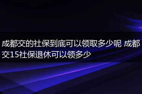 成都交的社保到底可以领取多少呢 成都交15社保退休可以领多少