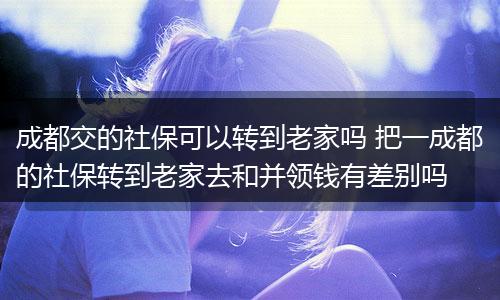 成都交的社保可以转到老家吗 把一成都的社保转到老家去和并领钱有差别吗