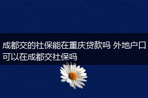 成都交的社保能在重庆贷款吗 外地户口可以在成都交社保吗
