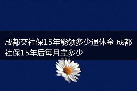 成都交社保15年能领多少退休金 成都社保15年后每月拿多少