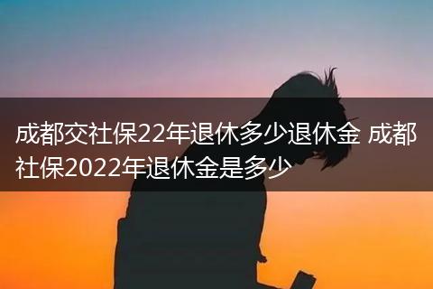 成都交社保22年退休多少退休金 成都社保2022年退休金是多少