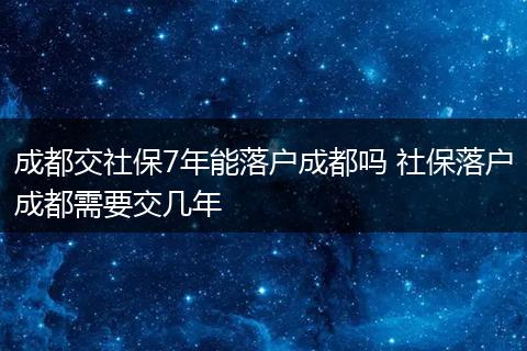 成都交社保7年能落户成都吗 社保落户成都需要交几年