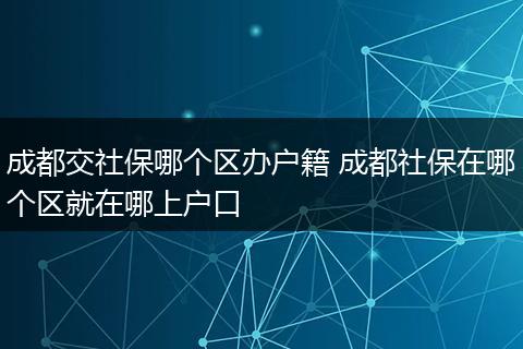 成都交社保哪个区办户籍 成都社保在哪个区就在哪上户口