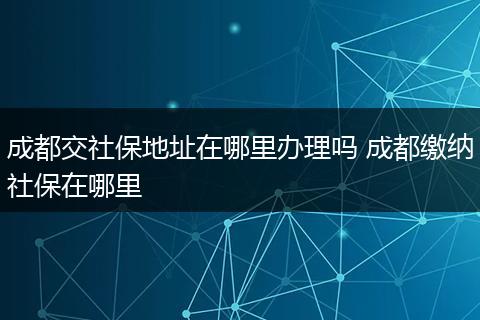 成都交社保地址在哪里办理吗 成都缴纳社保在哪里