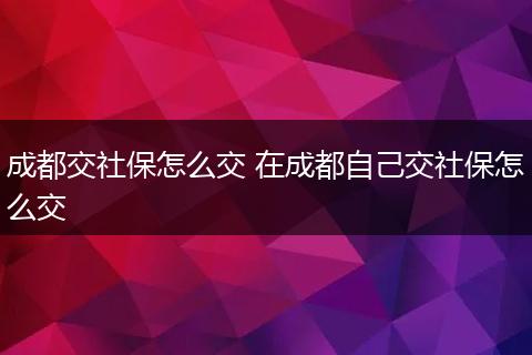 成都交社保怎么交 在成都自己交社保怎么交