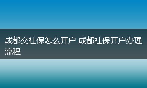 成都交社保怎么开户 成都社保开户办理流程