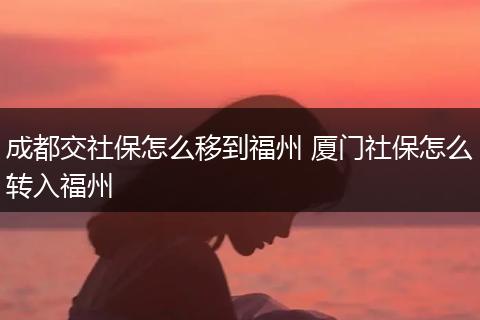成都交社保怎么移到福州 厦门社保怎么转入福州