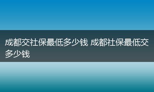 成都交社保最低多少钱 成都社保最低交多少钱