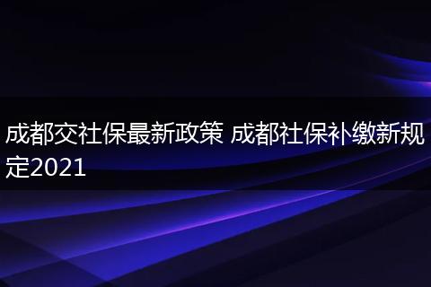 成都交社保最新政策 成都社保补缴新规定2021