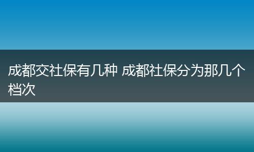 成都交社保有几种 成都社保分为那几个档次