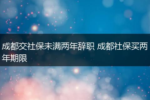 成都交社保未满两年辞职 成都社保买两年期限