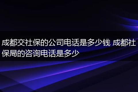 成都交社保的公司电话是多少钱 成都社保局的咨询电话是多少