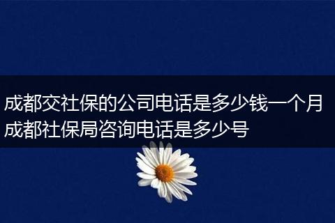 成都交社保的公司电话是多少钱一个月 成都社保局咨询电话是多少号