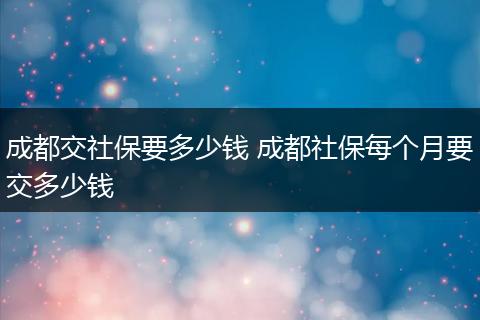 成都交社保要多少钱 成都社保每个月要交多少钱