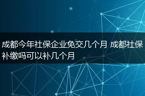 成都今年社保企业免交几个月 成都社保补缴吗可以补几个月