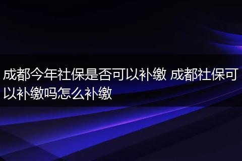 成都今年社保是否可以补缴 成都社保可以补缴吗怎么补缴